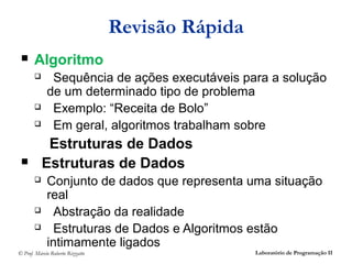 Revisão Rápida
      Algoritmo
             Sequência de ações executáveis para a solução
             de um determinado tipo de problema
             Exemplo: “Receita de Bolo”
             Em geral, algoritmos trabalham sobre
            Estruturas de Dados
          Estruturas de Dados
            Conjunto de dados que representa uma situação
             real
              Abstração da realidade
              Estruturas de Dados e Algoritmos estão
             intimamente ligados
© Prof. Márcio Roberto Rizzatto                    Laboratório de Programação II
 