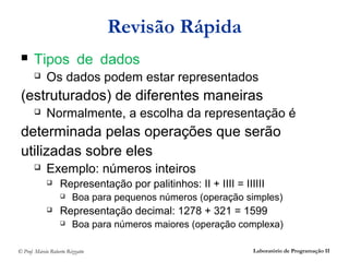 Revisão Rápida
      Tipos de dados
            Os dados podem estar representados
 (estruturados) de diferentes maneiras
            Normalmente, a escolha da representação é
 determinada pelas operações que serão
 utilizadas sobre eles
            Exemplo: números inteiros
                  Representação por palitinhos: II + IIII = IIIIII
                        Boa para pequenos números (operação simples)
                  Representação decimal: 1278 + 321 = 1599
                        Boa para números maiores (operação complexa)

© Prof. Márcio Roberto Rizzatto                                 Laboratório de Programação II
 