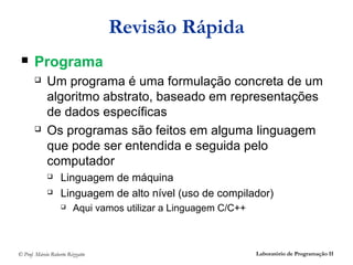 Revisão Rápida
      Programa
            Um programa é uma formulação concreta de um
             algoritmo abstrato, baseado em representações
             de dados específicas
            Os programas são feitos em alguma linguagem
             que pode ser entendida e seguida pelo
             computador
                  Linguagem de máquina
                  Linguagem de alto nível (uso de compilador)
                        Aqui vamos utilizar a Linguagem C/C++



© Prof. Márcio Roberto Rizzatto                                  Laboratório de Programação II
 