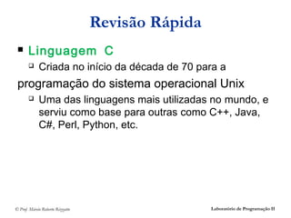 Revisão Rápida
      Linguagem C
            Criada no início da década de 70 para a
 programação do sistema operacional Unix
            Uma das linguagens mais utilizadas no mundo, e
             serviu como base para outras como C++, Java,
             C#, Perl, Python, etc.




© Prof. Márcio Roberto Rizzatto                    Laboratório de Programação II
 
