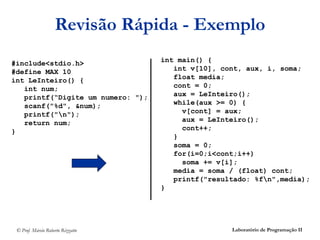 Revisão Rápida - Exemplo
#include<stdio.h>                  int main() {
#define MAX 10                        int v[10], cont, aux, i, soma;
int LeInteiro() {                     float media;
   int num;                           cont = 0;
   printf(“Digite um numero: ");      aux = LeInteiro();
   scanf("%d", &num);                 while(aux >= 0) {
   printf("n");                        v[cont] = aux;
   return num;                          aux = LeInteiro();
}                                       cont++;
                                      }
                                      soma = 0;
                                      for(i=0;i<cont;i++)
                                        soma += v[i];
                                      media = soma / (float) cont;
                                      printf("resultado: %fn",media);
                                   }




 © Prof. Márcio Roberto Rizzatto                   Laboratório de Programação II
 