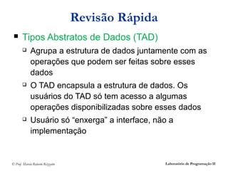 Revisão Rápida
      Tipos Abstratos de Dados (TAD)
            Agrupa a estrutura de dados juntamente com as
             operações que podem ser feitas sobre esses
             dados
            O TAD encapsula a estrutura de dados. Os
             usuários do TAD só tem acesso a algumas
             operações disponibilizadas sobre esses dados
            Usuário só “enxerga” a interface, não a
             implementação


© Prof. Márcio Roberto Rizzatto                    Laboratório de Programação II
 