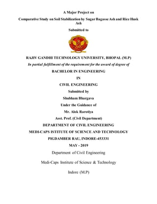 A Major Project on
Comparative Study on Soil Stabilization by SugarBagasseAsh and Rice Husk
Ash
Submitted to
RAJIV GANDHI TECHNOLOGY UNIVERSITY, BHOPAL (M.P)
In partial fulfillment of the requirement for the award of degree of
BACHELOR IN ENGINEERING
IN
CIVIL ENGINEERING
Submitted by
Shubham Bhargava
Under the Guidance of
Mr. Alok Rarotiya
Asst. Prof. (Civil Department)
DEPARTMENT OF CIVIL ENGINEERING
MEDI-CAPS ISTITUTE OF SCIENCE AND TECHNOLOGY
PIGDAMBER RAU, INDORE-453331
MAY - 2019
Department of Civil Engineering
Medi-Caps Institute of Science & Technology
Indore (M.P)
 