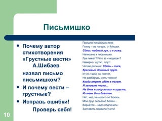 Письмишко Почему автор стихотворения «Грустные вести»  А.Шибаев назвал письмо письмишком? И почему вести – грустные? Исправь ошибки! Проверь себя! Пришло письмишко мне. Гляжу – из лагеря, от Мишки. Сдесь чюдный лук, и я лижу. Написано в письмишке. Лук лижет?! Что за «чюдеса»? Наверно, шутит, плут! Читаю дальше :  Сдесь – лиса, Красивый длинный прут. И что такое он плетёт,  Не разберусь, хоть тресни! Когда атрят идёт в похот ,  Я запиваю песни… На днях в лису нашол я грусть, И очень был даволен. Нет, нет, не шутит он! Боюсь, Мой друг серьёзно болен… Вернётся – надо подлечить: Заставить правила учить! 