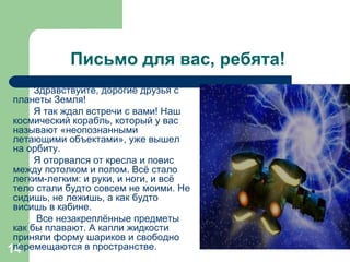 Письмо для вас, ребята! Здравствуйте, дорогие друзья с планеты Земля! Я так ждал встречи с вами! Наш космический корабль, который у вас называют «неопознанными летающими объектами», уже вышел на орбиту.  Я оторвался от кресла и повис между потолком и полом. Всё стало легким-легким: и руки, и ноги, и всё тело стали будто совсем не моими. Не сидишь, не лежишь, а как будто висишь в кабине. Все незакреплённые предметы как бы плавают. А капли жидкости приняли форму шариков и свободно перемещаются в пространстве.  