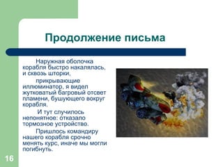 Продолжение письма Наружная оболочка корабля быстро накалялась, и сквозь шторки,  прикрывающие иллюминатор, я видел жутковатый багровый отсвет пламени, бушующего вокруг корабля. И тут случилось непонятное: отказало тормозное устройство.  Пришлось командиру нашего корабля срочно менять курс, иначе мы могли погибнуть. 