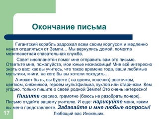 Окончание письма Гигантский корабль задрожал всем своим корпусом и медленно начал отдаляться от Земли… Мы вернулись домой, помогла межпланетная спасательная служба. Совет инопланетян помог мне отправить вам это письмо.  Ответьте мне, пожалуйста, мои юные незнакомцы! Мне всё интересно знать о вас: как вы учитесь, что такое времена года, ваши любимые мультики, книги, на кого бы вы хотели походить… А может быть, вы будете ( на время, конечно) росточком, цветком, снежинкой, героем мультфильма, куклой или старичком. Кем угодно, только пишите о своей родной Земле! Это очень интересно! Пишите  красиво, грамотно (боюсь не разобрать почерк). Письмо отдайте вашему учителю. И еще:  нарисуйте   меня, каким вы меня представляете.  Задавайте и мне любые вопросы! Любящий вас Инокешик. 