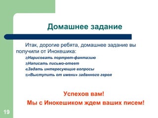 Домашнее задание Итак, дорогие ребята, домашнее задание вы получили от Инокешика: Нарисовать портрет-фантазию Написать письмо-ответ Задать интересующие вопросы «Выступить от имени» заданного героя Успехов вам! Мы с Инокешиком ждем ваших писем! 