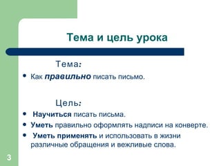 Тема и цель урока Тема:   Как  правильно  писать письмо. Цель: Научиться  писать письма.  Уметь  правильно оформлять надписи на конверте. Уметь применять  и использовать в жизни различные обращения и вежливые слова. 