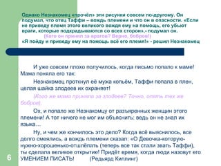 Однако Незнакомец «прочёл» эти рисунки совсем по-другому. Он подумал, что отец Таффи – вождь племени и что он в опасности. «Если не приведу племя этого великого вождя ему на помощь, его убьют враги, которые подкрадываются со всех сторон»,- подумал он. (Кого он принял за врагов? Верно, бобров!) «Я пойду и приведу ему на помощь всё его племя!» - решил Незнакомец И уже совсем плохо получилось, когда письмо попало к маме! Мама поняла его так:  Незнакомец проткнул её мужа копьём, Таффи попала в плен, целая шайка злодеев их охраняет! (Кого же мама приняла за злодеев? Точно, опять тех же   бобров). Ох, и попало же Незнакомцу от разъяренных женщин этого племени! А тот ничего не мог им объяснить: ведь он не знал их языка…  Ну, и чем же кончилось это дело? Когда всё выяснилось, все долго смеялись, а вождь племени сказал: «О Девочка-которую-нужно-хорошенько-отшлёпать (теперь все так стали звать Таффи), ты сделала великое открытие! Придёт время, когда люди назовут его УМЕНИЕМ ПИСАТЬ!  (Редьярд Киплинг) 