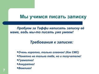 Мы учимся писать записку Пробуем за Таффи написать записку её  маме, ведь мы-то писать уже умеем!  Требования к записке: Очень коротко, только главное! (Как СМС) Понятно не только тебе, но и получателю! Грамотно! Аккуратно! Вежливо! 