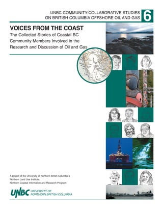 A project of the University of Northern British Columbia’s
Northern Land Use Institute,
Northern Coastal Information and Research Program
6
VOICES FROM THE COAST
The Collected Stories of Coastal BC
Community Members Involved in the
Research and Discussion of Oil and Gas
UNBC COMMUNITY-COLLABORATIVE STUDIES
ON BRITISH COLUMBIA OFFSHORE OIL AND GAS
Oil and gas exploration off the coast of British Columbia has not been allowed since the 1970s.
The BC Government has now asked the Government of Canada to lift its moratorium preventing
oil and gas activity.
The University of Northern British Columbia’s Northern Land Use Institute, through its Northern
Coastal Information and Research Program, has produced a series of publications to facilitate better
understanding and wide public discussion of the issues surrounding offshore oil and gas activities.
For more information:
250.960-5555
ncirp@unbc.ca
 