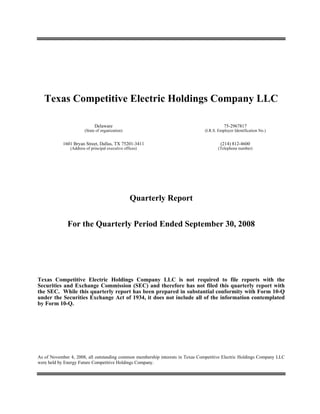 Texas Competitive Electric Holdings Company LLC

                             Delaware                                                     75-2967817
                       (State of organization)                                 (I.R.S. Employer Identification No.)


            1601 Bryan Street, Dallas, TX 75201-3411                                    (214) 812-4600
               (Address of principal executive offices)                               (Telephone number)




                                                  Quarterly Report


              For the Quarterly Period Ended September 30, 2008




Texas Competitive Electric Holdings Company LLC is not required to file reports with the
Securities and Exchange Commission (SEC) and therefore has not filed this quarterly report with
the SEC. While this quarterly report has been prepared in substantial conformity with Form 10-Q
under the Securities Exchange Act of 1934, it does not include all of the information contemplated
by Form 10-Q.




As of November 4, 2008, all outstanding common membership interests in Texas Competitive Electric Holdings Company LLC
were held by Energy Future Competitive Holdings Company.
 