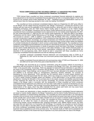 TEXAS COMPETITIVE ELECTRIC HOLDINGS COMPANY LLC UNAUDITED PRO FORMA
                     CONDENSED CONSOLIDATED FINANCIAL STATEMENTS

      TCEH derived these unaudited pro forma condensed consolidated financial statements by applying pro
forma adjustments to the historical consolidated financial statements set forth in its Quarterly Report in Form 10-Q
Format for the quarterly period ended September 30, 2007. Capitalized terms and abbreviations used but not
defined herein have the meanings ascribed to them under the heading “GLOSSARY.”

      The unaudited pro forma condensed consolidated balance sheet as of September 30, 2007 gives effect to
(a) the Merger and the related financing transactions (the “Merger Transactions”), including the issuance of the
existing cash pay notes and the application of the proceeds therefrom, along with cash on hand, to repay all of the
outstanding borrowings under the TCEH Senior Interim Facility (which is referred to as the “Interim Facility
Refinancing”), as if the Merger Transactions and the Interim Facility Refinancing had occurred on such date. The
unaudited pro forma condensed consolidated income statements for the nine months ended September 30, 2007,
the year ended December 31, 2006 and the nine months ended September 30, 2006 give effect to the Merger
Transactions and the Interim Facility Refinancing as if the Merger Transactions and Interim Facility Refinancing
had occurred on January 1, 2006. In addition, in connection with the Merger, EFH Corp. contributed certain of
Luminant Construction’s assets and liabilities to TCEH, including the three new lignite coal-fueled generation units
currently under development. Accordingly, as Luminant Construction and TCEH are under the common control of
EFH Corp., these pro forma financial statements reflect the historical results of those certain assets and liabilities
of Luminant Construction for all periods in which common control exists (2006 forward). The unaudited pro forma
condensed consolidated financial statements are provided for informational purposes only and are not necessarily
indicative of what TCEH’s financial position or results of operations would have been if the Merger Transactions
and the Interim Facility Refinancing had occurred as of the dates indicated, or what TCEH’s financial position or
results of operations will be for any future periods. Assumptions underlying the pro forma adjustments are
described in the accompanying notes, which should be read in conjunction with these unaudited pro forma
condensed consolidated financial statements and with the following information:
           unaudited condensed consolidated financial statements and accompanying notes of TCEH as of
           September 30, 2007 and for the three- and nine-month periods ended September 30, 2007 and 2006;
           and
           audited consolidated financial statements and accompanying notes of TCEH as of December 31, 2006
           and 2005 and for each of the three years ended December 31, 2006.

      The Merger was accounted for as a business combination using the purchase method of accounting in
accordance with the provisions of SFAS No. 141. For purposes of the Merger, EFH Corp., the indirect parent of
TCEH, is the acquired entity. Accordingly, TCEH has adjusted its historical financial information to give effect to
the impact of the consideration paid in connection with the Merger. In the unaudited condensed consolidated pro
forma balance sheet, Texas Holdings’ cost to acquire EFH Corp. has been allocated to the assets to be acquired
and liabilities to be assumed based on management’s preliminary valuation estimates. For purposes of
developing pro forma adjustments, TCEH assumed that the historical values of current assets acquired and
current liabilities assumed approximate their fair values, which may change as a result of fair valuation of certain
of TCEH’s assets including intangible assets and liabilities. A final determination of the purchase accounting
adjustments, including the allocation of the purchase price to the assets acquired and liabilities assumed based
on their respective fair values has not yet occurred. Accordingly, the purchase accounting adjustments with
respect to the Merger made in connection with the development of these unaudited pro forma condensed
consolidated financial statements are preliminary and have been made solely for purposes of developing such pro
forma financial data. Therefore, final purchase accounting adjustments are subject to revisions based on final
determinations of fair values, which may differ materially from the values used herein and may cause future
results of operations to differ from the pro forma financial data presented.

      The impacts and adjustments in these unaudited pro forma condensed consolidated financial statements
are based on events directly related to the Merger Transactions and the Interim Facility Refinancing and do not
represent projections or forward-looking statements. The unaudited pro forma financial data is for informational
purposes only and should not be considered indicative of actual results that would have been achieved had these
events actually been consummated on the dates indicated and do not purport to indicate results of operations as
of any future date or for any future period. Further, the unaudited pro forma condensed consolidated financial
statements do not reflect the impact of restructuring activities, cost savings, management compensation,
nonrecurring charges, annual management fees, employee termination costs, affiliate interest income, and other
exit costs that may result from or in connection with the Merger. For example, the unaudited pro forma financial
data does not give effect to the $35 million annual management fee to be paid to the Sponsors. The unaudited
pro forma condensed consolidated financial statements do not include certain transaction costs that may be
expensed versus capitalized as part of the purchase price. The historical results of TCEH and its subsidiaries are
not necessarily indicative of the results that may be expected in any future period after the close of the Merger.
 