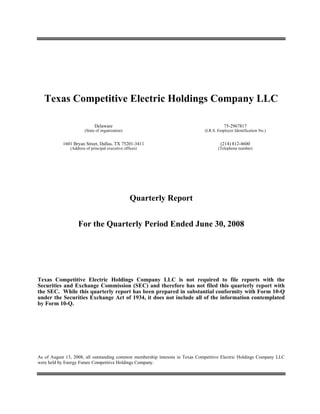 Texas Competitive Electric Holdings Company LLC

                             Delaware                                                     75-2967817
                       (State of organization)                                 (I.R.S. Employer Identification No.)


           1601 Bryan Street, Dallas, TX 75201-3411                                     (214) 812-4600
               (Address of principal executive offices)                               (Telephone number)




                                                  Quarterly Report


                   For the Quarterly Period Ended June 30, 2008




Texas Competitive Electric Holdings Company LLC is not required to file reports with the
Securities and Exchange Commission (SEC) and therefore has not filed this quarterly report with
the SEC. While this quarterly report has been prepared in substantial conformity with Form 10-Q
under the Securities Exchange Act of 1934, it does not include all of the information contemplated
by Form 10-Q.




As of August 13, 2008, all outstanding common membership interests in Texas Competitive Electric Holdings Company LLC
were held by Energy Future Competitive Holdings Company.
 