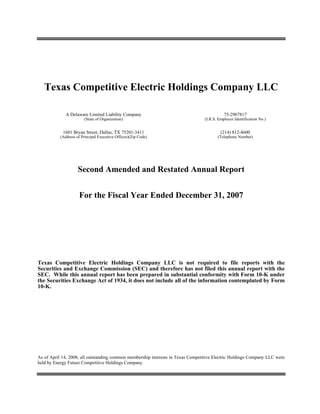 Texas Competitive Electric Holdings Company LLC

              A Delaware Limited Liability Company                                          75-2967817
                        (State of Organization)                                  (I.R.S. Employer Identification No.)


            1601 Bryan Street, Dallas, TX 75201-3411                                      (214) 812-4600
           (Address of Principal Executive Offices)(Zip Code)                           (Telephone Number)




                     Second Amended and Restated Annual Report


                     For the Fiscal Year Ended December 31, 2007




Texas Competitive Electric Holdings Company LLC is not required to file reports with the
Securities and Exchange Commission (SEC) and therefore has not filed this annual report with the
SEC. While this annual report has been prepared in substantial conformity with Form 10-K under
the Securities Exchange Act of 1934, it does not include all of the information contemplated by Form
10-K.




As of April 14, 2008, all outstanding common membership interests in Texas Competitive Electric Holdings Company LLC were
held by Energy Future Competitive Holdings Company.
 