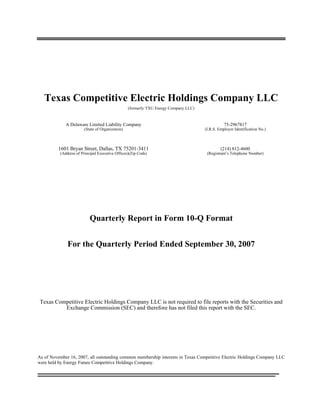 Texas Competitive Electric Holdings Company LLC
                                                 (formerly TXU Energy Company LLC)


             A Delaware Limited Liability Company                                               75-2967817
                       (State of Organization)                                       (I.R.S. Employer Identification No.)



          1601 Bryan Street, Dallas, TX 75201-3411                                            (214) 812-4600
          (Address of Principal Executive Offices)(Zip Code)                          (Registrant’s Telephone Number)




                           Quarterly Report in Form 10-Q Format


              For the Quarterly Period Ended September 30, 2007




 Texas Competitive Electric Holdings Company LLC is not required to file reports with the Securities and
          Exchange Commission (SEC) and therefore has not filed this report with the SEC.




As of November 16, 2007, all outstanding common membership interests in Texas Competitive Electric Holdings Company LLC
were held by Energy Future Competitive Holdings Company.
_________________________________________________________________
________________________________________________________________
 