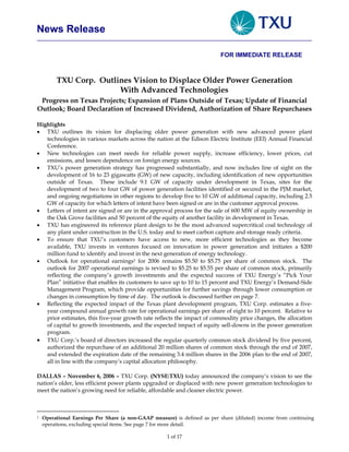 News Release

                                                                          FOR IMMEDIATE RELEASE



         TXU Corp. Outlines Vision to Displace Older Power Generation
                        With Advanced Technologies
 Progress on Texas Projects; Expansion of Plans Outside of Texas; Update of Financial
Outlook; Board Declaration of Increased Dividend, Authorization of Share Repurchases

Highlights
• TXU outlines its vision for displacing older power generation with new advanced power plant
   technologies in various markets across the nation at the Edison Electric Institute (EEI) Annual Financial
   Conference.
• New technologies can meet needs for reliable power supply, increase efficiency, lower prices, cut
   emissions, and lessen dependence on foreign energy sources.
• TXU’s power generation strategy has progressed substantially, and now includes line of sight on the
   development of 16 to 23 gigawatts (GW) of new capacity, including identification of new opportunities
   outside of Texas. These include 9.1 GW of capacity under development in Texas, sites for the
   development of two to four GW of power generation facilities identified or secured in the PJM market,
   and ongoing negotiations in other regions to develop five to 10 GW of additional capacity, including 2.5
   GW of capacity for which letters of intent have been signed or are in the customer approval process.
• Letters of intent are signed or are in the approval process for the sale of 600 MW of equity ownership in
   the Oak Grove facilities and 50 percent of the equity of another facility in development in Texas.
• TXU has engineered its reference plant design to be the most advanced supercritical coal technology of
   any plant under construction in the U.S. today and to meet carbon capture and storage ready criteria.
• To ensure that TXU’s customers have access to new, more efficient technologies as they become
   available, TXU invests in ventures focused on innovation in power generation and initiates a $200
   million fund to identify and invest in the next generation of energy technology.
• Outlook for operational earnings1 for 2006 remains $5.50 to $5.75 per share of common stock. The
   outlook for 2007 operational earnings is revised to $5.25 to $5.55 per share of common stock, primarily
   reflecting the company’s growth investments and the expected success of TXU Energy’s “Pick Your
   Plan” initiative that enables its customers to save up to 10 to 15 percent and TXU Energy’s Demand-Side
   Management Program, which provide opportunities for further savings through lower consumption or
   changes in consumption by time of day. The outlook is discussed further on page 7.
• Reflecting the expected impact of the Texas plant development program, TXU Corp. estimates a five-
   year compound annual growth rate for operational earnings per share of eight to 10 percent. Relative to
   prior estimates, this five-year growth rate reflects the impact of commodity price changes, the allocation
   of capital to growth investments, and the expected impact of equity sell-downs in the power generation
   program.
• TXU Corp.’s board of directors increased the regular quarterly common stock dividend by five percent,
   authorized the repurchase of an additional 20 million shares of common stock through the end of 2007,
   and extended the expiration date of the remaining 3.4 million shares in the 2006 plan to the end of 2007,
   all in line with the company’s capital allocation philosophy.

DALLAS – November 6, 2006 – TXU Corp. (NYSE:TXU) today announced the company’s vision to see the
nation’s older, less efficient power plants upgraded or displaced with new power generation technologies to
meet the nation’s growing need for reliable, affordable and cleaner electric power.



    Operational Earnings Per Share (a non-GAAP measure) is defined as per share (diluted) income from continuing
1

    operations, excluding special items. See page 7 for more detail.

                                                     1 of 17
 