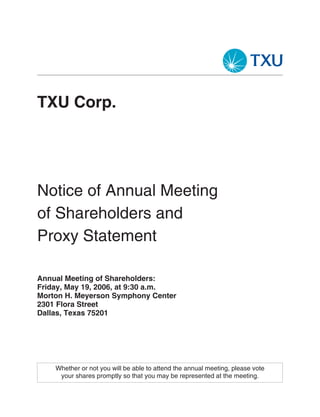 TXU Corp.




Notice of Annual Meeting
of Shareholders and
Proxy Statement

Annual Meeting of Shareholders:
Friday, May 19, 2006, at 9:30 a.m.
Morton H. Meyerson Symphony Center
2301 Flora Street
Dallas, Texas 75201




    Whether or not you will be able to attend the annual meeting, please vote
     your shares promptly so that you may be represented at the meeting.
 