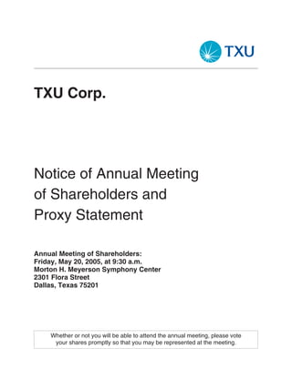 TXU Corp.




Notice of Annual Meeting
of Shareholders and
Proxy Statement

Annual Meeting of Shareholders:
Friday, May 20, 2005, at 9:30 a.m.
Morton H. Meyerson Symphony Center
2301 Flora Street
Dallas, Texas 75201




    Whether or not you will be able to attend the annual meeting, please vote
     your shares promptly so that you may be represented at the meeting.
 