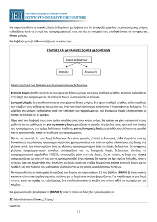 11
Να παρουσιασθούν οι στατικές δομές δεδομένων, με έμφαση στο ότι το ακριβές μέγεθος της απαιτούμενης μνήμης
καθορίζεται κατά τη στιγμή του προγραμματισμού τους και ότι τα στοιχεία τους αποθηκεύονται σε συνεχόμενες
θέσεις μνήμης.
Να ληφθούν μεταξύ άλλων υπόψη και τα κατωτέρω:
ΣΤΑΤΙΚΈΣ ΚΑΙ ΔΥΝΑΜΙΚΈΣ ΔΟΜΈΣ ΔΕΔΟΜΈΝΩΝ
Χαρακτηριστικά των Στατικών και Δυναμικών δομών δεδομένων
Στατικές δομές: Αποθηκεύονται σε συνεχόμενες θέσεις μνήμης και έχουν σταθερό μέγεθος, το οποίο καθορίζεται
στην αρχή του προγράμματος. Οι στατικές δομές υλοποιούνται με πίνακες.
Δυναμικές δομές: Δεν αποθηκεύονται σε συνεχόμενες θέσεις μνήμης, δεν έχουν σταθερό μέγεθος, αλλά ο αριθμός
των κόμβων τους αυξάνεται και μειώνεται, όταν στη δομή αντίστοιχα εισάγονται ή διαγράφονται δεδομένα. Το
μέγεθος της μνήμης καθορίζεται κατά την εκτέλεση του προγράμματος. Με δυναμικές δομές υλοποιούνται οι
λίστες, τα δένδρα και οι γράφοι.
Πέρα από την διαφορά τους στον τρόπο αποθήκευσης στην κύρια μνήμη, θα πρέπει να γίνει κατανοητό στους
μαθητές και τις μαθήτριες ότι για τις στατικές δομές χρειάζεται να ορισθεί το μέγεθός τους, πριν από την έναρξη
του προγράμματος, στο τμήμα δηλώσεων. Αντίθετα, για τις δυναμικές δομές το μέγεθός τους δύναται να ορισθεί
και να τροποποιηθεί κατά την εκτέλεση του προγράμματος.
Πρέπει να τονιστεί, ότι μια δομή δεδομένων δεν είναι εγγενώς στατική ή δυναμική, αλλά εξαρτάται από τις
δυνατότητες της γλώσσας προγραμματισμού που χρησιμοποιούμε και από τον τρόπο υλοποίησης της δομής στη
γλώσσα αυτή. Δεν υποστηρίζουν όλες οι γλώσσες προγραμματισμού όλες τις δομές δεδομένων. Οι σύγχρονες
γλώσσες προγραμματισμού συνήθως υποστηρίζουν και τις δυναμικές δομές δεδομένων. Ωστόσο, το
προγραμματιστικό περιβάλλον ΓΛΩΣΣΑ, υποστηρίζει μόνο στατικές δομές. Ως εκ τούτου, η δομή του πίνακα
αντιμετωπίζεται ως στατική και για να χρησιμοποιηθεί ένας πίνακας θα πρέπει να έχει πρώτα δηλωθεί, τόσο ο
πίνακας, όσο και το μέγεθός του. Επιπλέον, οι δομές ουρά και στοίβα θεωρούνται επίσης στατικές δομές για τη
ΓΛΩΣΣΑ, και στο πλαίσιο του μαθήματος υλοποιούνται με τη χρήση μονοδιάστατων πινάκων.
Να σημειωθεί ότι οι λειτουργίες (ή πράξεις) των δομών της παραγράφου 3.2 του βιβλίου [ΒΙΒΛΙΟ 1] είναι γενικές
και αποκτούν συγκεκριμένη σημασία, ανάλογα με τη δομή στην οποία εφαρμόζονται. Για παράδειγμα σε μια δομή
πίνακα, κατά την πράξη της ταξινόμησης, δεν αναδιατάσσονται οι κόμβοι του πίνακα αλλά το περιεχόμενο των
κόμβων.
Να χρησιμοποιηθεί βοηθητικά το [ΒΙΒΛΙΟ 3] από το οποίο να διδαχθεί η παράγραφος 4.
22. Μονοδιάστατοι Πίνακες [2 ώρες]
Ενότητες
Δομές Δεδομένων
Στατικές Δυναμικές
 