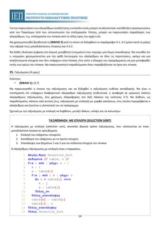 16
Για την παρουσίαση των αλγορίθμων αναζήτησης ο εκπαιδευτικός μπορεί να αξιοποιήσει κατάλληλες προσομοιώσεις
από τον Παγκόσμιο Ιστό που οπτικοποιούν την επεξεργασία. Επίσης, μπορεί να παρουσιάσει παραλλαγές των
αλγορίθμων, π.χ. επεξεργασία του πίνακα από το τέλος προς την αρχή κ.λπ.
Να χρησιμοποιηθεί βοηθητικά το [ΒΙΒΛΙΟ 3] από το οποίο να διδαχθούν οι παράγραφοι 4.1, 4.2 (μόνο κατά το μέρος
που αφορά τους μονοδιάστατους πίνακες) και 4.3.2.
Να δοθεί ιδιαίτερη έμφαση στη λογική μεταβλητή («σημαία») που περιέχει μία δομή επανάληψης. Να τονισθεί ότι
η «σημαία» χρησιμοποιείται για την ορθή λειτουργία του αλγόριθμου σε όλες τις περιπτώσεις, ακόμη και για
αναζητούμενα στοιχεία που δεν υπάρχουν στον πίνακα, έτσι ώστε ο έλεγχος του προγράμματος να μην μεταφερθεί
εκτός των ορίων του πίνακα. Να παρουσιαστούν παραδείγματα όπου παραβιάζονται τα όρια του πίνακα.
25. Ταξινόμηση [4 ώρες]
Ενότητες
• [ΒΙΒΛΙΟ 1]: [3.7]
Να παρουσιασθεί η έννοια της ταξινόμησης και να διδαχθεί η ταξινόμηση ευθείας ανταλλαγής. Να γίνει η
επισήμανση ότι υπάρχουν διαφορετικοί αλγόριθμοι ταξινόμησης (ενδεικτικά, η αναφορά σε μερικούς απλούς
αλγόριθμους ταξινόμησης, στις χρήσιμες πληροφορίες στο δεξί πλαίσιο της ενότητας 3.7). Να δοθούν, ως
παραδείγματα, κάποιοι από αυτούς (π.χ. ταξινόμηση με επιλογή) με μορφή ασκήσεων, στις οποίες περιγράφεται ο
αλγόριθμος και ζητείται η υλοποίησή του σε πρόγραμμα.
Σχετικά με την ταξινόμηση με επιλογή να ληφθούν, μεταξύ άλλων, υπόψη και τα κατωτέρω:
ΤΑΞΙΝΌΜΗΣΗ ΜΕ ΕΠΙΛΟΓΉ (SELECTION SORT)
Η ταξινόμηση με επιλογή (selection sort), αποτελεί βασικό τρόπο ταξινόμησης, που υλοποιείται σε έναν
μονοδιάστατο πίνακα σε τρία βήματα:
1. Επιλογή του ελάχιστου στοιχείου
2. Ανταλλαγή του ελάχιστου με το πρώτο στοιχείο
3. Επανάληψη των βημάτων 1 και 2 για τα υπόλοιπα στοιχεία του πίνακα
Ο αλγόριθμος ταξινόμησης με επιλογή είναι ο παρακάτω.
1 Αλγόριθμος Selection_Sort
2 Δεδομένα // table, n //
3 Για i από 1 μέχρι n - 1
4 k ← i
5 x ← table[i]
6 Για j από i + 1 μέχρι n
7 Αν x > table[j] τότε
8 k ← j
9 x ← table[j]
10 Τέλος_αν
11 Τέλος_επανάληψης
12 table[k] ← table[i]
13 table[i] ← x
14 Τέλος_επανάληψης
15 Τέλος Selection_Sort
 