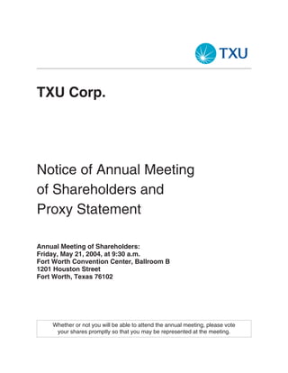 TXU Corp.




Notice of Annual Meeting
of Shareholders and
Proxy Statement

Annual Meeting of Shareholders:
Friday, May 21, 2004, at 9:30 a.m.
Fort Worth Convention Center, Ballroom B
1201 Houston Street
Fort Worth, Texas 76102




    Whether or not you will be able to attend the annual meeting, please vote
     your shares promptly so that you may be represented at the meeting.
 
