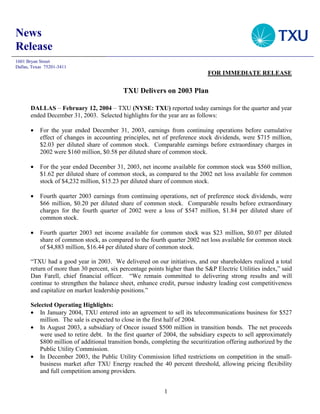 News
Release
1601 Bryan Street
Dallas, Texas 75201-3411
                                                                              FOR IMMEDIATE RELEASE

                                            TXU Delivers on 2003 Plan

       DALLAS – February 12, 2004 – TXU (NYSE: TXU) reported today earnings for the quarter and year
       ended December 31, 2003. Selected highlights for the year are as follows:

       •   For the year ended December 31, 2003, earnings from continuing operations before cumulative
           effect of changes in accounting principles, net of preference stock dividends, were $715 million,
           $2.03 per diluted share of common stock. Comparable earnings before extraordinary charges in
           2002 were $160 million, $0.58 per diluted share of common stock.

       •   For the year ended December 31, 2003, net income available for common stock was $560 million,
           $1.62 per diluted share of common stock, as compared to the 2002 net loss available for common
           stock of $4,232 million, $15.23 per diluted share of common stock.

       •   Fourth quarter 2003 earnings from continuing operations, net of preference stock dividends, were
           $66 million, $0.20 per diluted share of common stock. Comparable results before extraordinary
           charges for the fourth quarter of 2002 were a loss of $547 million, $1.84 per diluted share of
           common stock.

       •   Fourth quarter 2003 net income available for common stock was $23 million, $0.07 per diluted
           share of common stock, as compared to the fourth quarter 2002 net loss available for common stock
           of $4,883 million, $16.44 per diluted share of common stock.

       “TXU had a good year in 2003. We delivered on our initiatives, and our shareholders realized a total
       return of more than 30 percent, six percentage points higher than the S&P Electric Utilities index,” said
       Dan Farell, chief financial officer. “We remain committed to delivering strong results and will
       continue to strengthen the balance sheet, enhance credit, pursue industry leading cost competitiveness
       and capitalize on market leadership positions.”

       Selected Operating Highlights:
       • In January 2004, TXU entered into an agreement to sell its telecommunications business for $527
           million. The sale is expected to close in the first half of 2004.
       • In August 2003, a subsidiary of Oncor issued $500 million in transition bonds. The net proceeds
           were used to retire debt. In the first quarter of 2004, the subsidiary expects to sell approximately
           $800 million of additional transition bonds, completing the securitization offering authorized by the
           Public Utility Commission.
       • In December 2003, the Public Utility Commission lifted restrictions on competition in the small-
           business market after TXU Energy reached the 40 percent threshold, allowing pricing flexibility
           and full competition among providers.


                                                            1
 