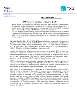 News
Release
1601 Bryan Street
Dallas, Texas 75201-3411
                                                                FOR IMMEDIATE RELEASE

                                 TXU Delivers Strong Second Quarter Results
           •    Second quarter 2003 earnings from continuing operations, net of preference stock dividends:
                $171 million, $0.49 per diluted share, exceeds market expectations of approximately $0.35.
           •    Second quarter 2003 net income available to common stock: $105 million, $0.31 per diluted
                share, which includes a charge of $0.18 related to discontinued operations.
           •    Full year 2003 guidance for earnings from continuing operations before cumulative effect of
                changes in accounting principles remains at $2.00 to $2.10 per diluted share of common
                stock with focus on further efficiency and excellence in core operations, debt reduction, and
                strengthening credit.

           DALLAS - July 31, 2003 – TXU (NYSE: TXU) announced today that earnings from continuing
           operations, net of preference stock dividends, for the second quarter ended June 30, 2003 were
           $171 million, or $0.49 per diluted share of common stock. This compares to expectations of
           $0.35 per diluted share and to earnings from continuing operations for the second quarter of
           2002 of $172 million or $0.64 per diluted share of common stock.
           Including the discontinued telecommunications business, second quarter 2003 earnings were
           $105 million, or $0.31 per diluted share of common stock. TXU announced its intent to sell its
           telecommunications business in May 2003, and expects the sale to be completed during the first
           half of 2004. Second quarter 2002 reported earnings, including the discontinued Europe
           operations, were $195 million, or $0.73 per diluted share of common stock.
           “TXU’s second quarter results exceeded expectations and confirmed that the company is
           executing successfully on its 2003 plan,” said Dan Farell, chief financial officer. “We continue
           to deliver on our initiatives of enhancing credit, reducing debt, lowering costs and aggressively
           defending and building upon our leadership positions in Texas and Australia.”
           Major factors in the quarter-to-quarter comparison of earnings per share of common stock
           (diluted) include an increase in the number of common shares outstanding as a result of
           issuances of common stock in May, August and December 2002, an increase in diluted shares
           due to the issuance in November 2002 of subordinated notes exchangeable into TXU Corp.
           common stock, and increased interest expense resulting from more permanent financing and
           strengthened liquidity. Available liquidity (cash and credit facilities) is currently more than $3
           billion. Lower costs (operating costs and selling, general and administrative expenses), driven by
           the company’s cost initiative programs, more than offset decreased contribution margin
           (revenues less cost of energy sales and delivery fees). Results from each of the segments are
           discussed further below.
 