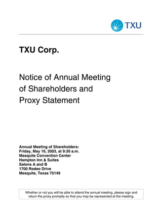 TXU Corp.


Notice of Annual Meeting
of Shareholders and
Proxy Statement




Annual Meeting of Shareholders:
Friday, May 16, 2003, at 9:30 a.m.
Mesquite Convention Center
Hampton Inn & Suites
Salons A and B
1700 Rodeo Drive
Mesquite, Texas 75149



   Whether or not you will be able to attend the annual meeting, please sign and
    return the proxy promptly so that you may be represented at the meeting.
 
