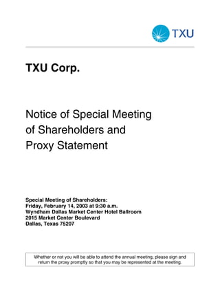 TXU Corp.



Notice of Special Meeting
of Shareholders and
Proxy Statement



Special Meeting of Shareholders:
Friday, February 14, 2003 at 9:30 a.m.
Wyndham Dallas Market Center Hotel Ballroom
2015 Market Center Boulevard
Dallas, Texas 75207




   Whether or not you will be able to attend the annual meeting, please sign and
    return the proxy promptly so that you may be represented at the meeting.
 