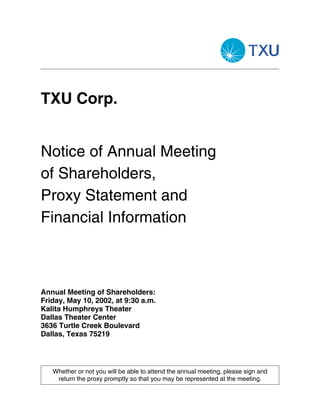 TXU Corp.


Notice of Annual Meeting
of Shareholders,
Proxy Statement and
Financial Information



Annual Meeting of Shareholders:
Friday, May 10, 2002, at 9:30 a.m.
Kalita Humphreys Theater
Dallas Theater Center
3636 Turtle Creek Boulevard
Dallas, Texas 75219




   Whether or not you will be able to attend the annual meeting, please sign and
    return the proxy promptly so that you may be represented at the meeting.
 