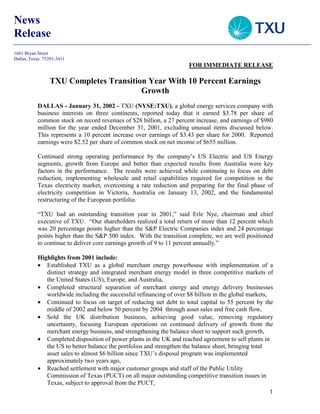 News
Release
1601 Bryan Street
Dallas, Texas 75201-3411
                                                                      FOR IMMEDIATE RELEASE

                TXU Completes Transition Year With 10 Percent Earnings
                                       Growth
           DALLAS - January 31, 2002 - TXU (NYSE:TXU), a global energy services company with
           business interests on three continents, reported today that it earned $3.78 per share of
           common stock on record revenues of $28 billion, a 27 percent increase, and earnings of $980
           million for the year ended December 31, 2001, excluding unusual items discussed below.
           This represents a 10 percent increase over earnings of $3.43 per share for 2000. Reported
           earnings were $2.52 per share of common stock on net income of $655 million.

           Continued strong operating performance by the company’s US Electric and US Energy
           segments, growth from Europe and better than expected results from Australia were key
           factors in the performance. The results were achieved while continuing to focus on debt
           reduction, implementing wholesale and retail capabilities required for competition in the
           Texas electricity market, overcoming a rate reduction and preparing for the final phase of
           electricity competition in Victoria, Australia on January 13, 2002, and the fundamental
           restructuring of the European portfolio.

           “TXU had an outstanding transition year in 2001,” said Erle Nye, chairman and chief
           executive of TXU. “Our shareholders realized a total return of more than 12 percent which
           was 20 percentage points higher than the S&P Electric Companies index and 24 percentage
           points higher than the S&P 500 index. With the transition complete, we are well positioned
           to continue to deliver core earnings growth of 9 to 11 percent annually.”

           Highlights from 2001 include:
           • Established TXU as a global merchant energy powerhouse with implementation of a
              distinct strategy and integrated merchant energy model in three competitive markets of
              the United States (US), Europe, and Australia,
           • Completed structural separation of merchant energy and energy delivery businesses
              worldwide including the successful refinancing of over $8 billion in the global markets,
           • Continued to focus on target of reducing net debt to total capital to 55 percent by the
              middle of 2002 and below 50 percent by 2004 through asset sales and free cash flow,
           • Sold the UK distribution business, achieving good value, removing regulatory
              uncertainty, focusing European operations on continued delivery of growth from the
              merchant energy business, and strengthening the balance sheet to support such growth,
           • Completed disposition of power plants in the UK and reached agreement to sell plants in
              the US to better balance the portfolios and strengthen the balance sheet, bringing total
              asset sales to almost $6 billion since TXU’s disposal program was implemented
              approximately two years ago,
           • Reached settlement with major customer groups and staff of the Public Utility
              Commission of Texas (PUCT) on all major outstanding competitive transition issues in
              Texas, subject to approval from the PUCT,
                                                                                                       1
 