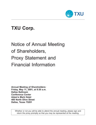 TXU Corp.


Notice of Annual Meeting
of Shareholders,
Proxy Statement and
Financial Information



Annual Meeting of Shareholders:
Friday, May 11, 2001, at 9:30 a.m.
Dallas Ballroom
Conference Center
Adam’s Mark Hotel
400 North Olive Street
Dallas, Texas 75201


   Whether or not you will be able to attend the annual meeting, please sign and
    return the proxy promptly so that you may be represented at the meeting.
 