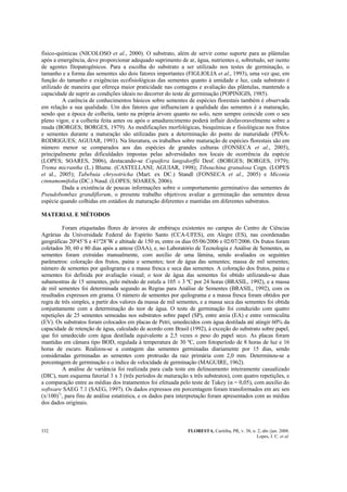 FLORESTA, Curitiba, PR, v. 38, n. 2, abr./jun. 2008.
Lopes, J. C. et al.
332
físico-químicas (NICOLOSO et al., 2000). O substrato, além de servir como suporte para as plântulas
após a emergência, deve proporcionar adequado suprimento de ar, água, nutrientes e, sobretudo, ser isento
de agentes fitopatogênicos. Para a escolha do substrato a ser utilizado nos testes de germinação, o
tamanho e a forma das sementes são dois fatores importantes (FIGLIOLIA et al., 1993), uma vez que, em
função do tamanho e exigências ecofisiológicas das sementes quanto à umidade e luz, cada substrato é
utilizado de maneira que ofereça maior praticidade nas contagens e avaliação das plântulas, mantendo a
capacidade de suprir as condições ideais no decorrer do teste de germinação (POPINIGIS, 1985).
A carência de conhecimentos básicos sobre sementes de espécies florestais também é observada
em relação a sua qualidade. Um dos fatores que influenciam a qualidade das sementes é a maturação,
sendo que a época de colheita, tanto na própria árvore quanto no solo, nem sempre coincide com o seu
pleno vigor, e a colheita feita antes ou após o amadurecimento poderá influir desfavoravelmente sobre a
muda (BORGES; BORGES, 1979). As modificações morfológicas, bioquímicas e fisiológicas nos frutos
e sementes durante a maturação são utilizadas para a determinação do ponto de maturidade (PIÑA-
RODRIGUES; AGUIAR, 1993). Na literatura, os trabalhos sobre maturação de espécies florestais são em
número menor se comparados aos das espécies de grandes culturas (FONSECA et al., 2005),
principalmente pelas dificuldades impostas pelas adversidades nos locais de ocorrência da espécie
(LOPES; SOARES, 2006), destacando-se Copaifera langsdorffii Desf. (BORGES; BORGES, 1979);
Trema micrantha (L.) Blume. (CASTELLANI; AGUIAR, 1998); Tibouchina granulosa Cogn. (LOPES
et al., 2005); Tabebuia chrysotricha (Mart. ex DC.) Standl (FONSECA et al., 2005) e Miconia
cinnamomifolia (DC.) Naud. (LOPES; SOARES, 2006).
Dada a existência de poucas informações sobre o comportamento germinativo das sementes de
Pseudobombax grandiflorum, o presente trabalho objetivou avaliar a germinação das sementes dessa
espécie quando colhidas em estádios de maturação diferentes e mantidas em diferentes substratos.
MATERIAL E MÉTODOS
Foram etiquetadas flores de árvores de embiruçu existentes no campus do Centro de Ciências
Agrárias da Universidade Federal do Espírito Santo (CCA-UFES), em Alegre (ES), nas coordenadas
geográficas 20º45’S e 41º28’W e altitude de 150 m, entre os dias 05/06/2006 e 02/07/2006. Os frutos foram
coletados 30, 60 e 80 dias após a antese (DAA), e, no Laboratório de Tecnologia e Análise de Sementes, as
sementes foram extraídas manualmente, com auxílio de uma lâmina, sendo avaliados os seguintes
parâmetros: coloração dos frutos, paina e sementes; teor de água das sementes; massa de mil sementes;
número de sementes por quilograma e a massa fresca e seca das sementes. A coloração dos frutos, paina e
sementes foi definida por avaliação visual; o teor de água das sementes foi obtido utilizando-se duas
subamostras de 15 sementes, pelo método de estufa a 105 ± 3 ºC por 24 horas (BRASIL, 1992), e a massa
de mil sementes foi determinada segundo as Regras para Análise de Sementes (BRASIL, 1992), com os
resultados expressos em grama. O número de sementes por quilograma e a massa fresca foram obtidos por
regra de três simples, a partir dos valores da massa de mil sementes, e a massa seca das sementes foi obtida
conjuntamente com a determinação do teor de água. O teste de germinação foi conduzido com quatro
repetições de 25 sementes semeadas nos substratos sobre papel (SP), entre areia (EA) e entre vermiculita
(EV). Os substratos foram colocados em placas de Petri, umedecidos com água destilada até atingir 60% da
capacidade de retenção de água, calculado de acordo com Brasil (1992), à exceção do substrato sobre papel,
que foi umedecido com água destilada equivalente a 2,5 vezes o peso do papel seco. As placas foram
mantidas em câmara tipo BOD, regulada à temperatura de 30 ºC, com fotoperíodo de 8 horas de luz e 16
horas de escuro. Realizou-se a contagem das sementes germinadas diariamente por 15 dias, sendo
consideradas germinadas as sementes com protrusão da raiz primária com 2,0 mm. Determinou-se a
porcentagem de germinação e o índice de velocidade de germinação (MAGUIRE, 1962).
A análise de variância foi realizada para cada teste em delineamento inteiramente casualizado
(DIC), num esquema fatorial 3 x 3 (três períodos de maturação x três substratos), com quatro repetições, e
a comparação entre as médias dos tratamentos foi efetuada pelo teste de Tukey (α = 0,05), com auxílio do
software SAEG 7.1 (SAEG, 1997). Os dados expressos em porcentagem foram transformados em arc sen
(x/100)½
, para fins de análise estatística, e os dados para interpretação foram apresentados com as médias
dos dados originais.
 