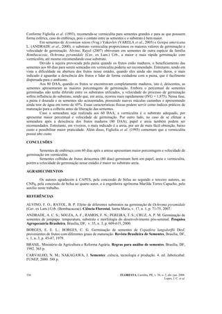 FLORESTA, Curitiba, PR, v. 38, n. 2, abr./jun. 2008.
Lopes, J. C. et al.
336
Conforme Figliolia et al. (1993), recomenda-se vermiculita para sementes grandes e para as que possuem
forma esférica, caso do embiruçu, pois o contato entre as sementes e o substrato é bem maior.
Em sementes de Acosmium nitens (Vog.) Yakovlev (VARELA et al., 2005) e Genipa americana
L. (ANDRADE et al., 2000), o substrato vermiculita proporcionou os maiores valores de germinação e
velocidade de germinação. Alvino; Rayol (2007) obtiveram em sementes de outra espécie da família
Bombacaceae, Ochroma pyramidale (Cav. ex Lam.) Urb., a maior e mais rápida germinação com
vermiculita, até mesmo recomendando esse substrato.
Devido à sujeira provocada pela paina quando os frutos estão maduros, o beneficiamento das
sementes aos 60 dias para serem semeadas em vermiculita poderia ser recomendado. Entretanto, tendo em
vista a dificuldade na abertura dos frutos nesse estádio, quando eles ainda são muito duros, o mais
indicado é aguardar a deiscência dos frutos e lidar de forma cuidadosa com a paina, que é facilmente
dispersada para o ambiente.
Aos 80 DAA, quando os frutos se encontravam completamente maduros, isto é, deiscentes, as
sementes apresentaram as maiores porcentagens de germinação. Embora o percentual de sementes
germinadas não tenha diferido entre os substratos utilizados, a velocidade do processo de germinação
sofreu influência do substrato, sendo que, em areia, ocorreu mais rapidamente (IVG = 1,875). Nessa fase,
a paina é dourada e as sementes são acinzentadas, possuindo suaves máculas castanhas e apresentando
ainda teor de água em torno de 45%. Essas características físicas podem servir como índices práticos de
maturação para a colheita antes da liberação das sementes.
Caso a semeadura seja realizada aos 60 DAA, a vermiculita é o substrato adequado, por
apresentar maior percentual e velocidade de germinação. Por outro lado, no caso de se efetuar a
semeadura após a deiscência dos frutos maduros (80 DAA), papel e areia também podem ser
recomendados. Entretanto, em viveiros, o mais indicado é a areia, por ser de mais fácil obtenção, baixo
custo e possibilitar maior praticidade. Além disso, Figliolia et al. (1993) comentam que a vermiculita
possui alto custo.
CONCLUSÕES
Sementes de embiruçu com 60 dias após a antese apresentam maior porcentagem e velocidade de
germinação em vermiculita.
Sementes colhidas de frutos deiscentes (80 dias) germinam bem em papel, areia e vermiculita,
porém a velocidade de germinação nesse estádio é maior no substrato areia.
AGRADECIMENTOS
Os autores agradecem à CAPES, pela concessão de bolsa ao segundo e terceiro autores, ao
CNPq, pela concessão de bolsa ao quarto autor, e à engenheira agrônoma Marilda Torres Capucho, pelo
auxílio neste trabalho.
REFERÊNCIAS
ALVINO, F. O.; RAYOL, B. P. Efeito de diferentes substratos na germinação de Ochroma pyramidale
(Cav. ex Lam.) Urb. (Bombacaceae). Ciência Florestal, Santa Maria, v. 17, n. 1, p. 71-75, 2007.
ANDRADE, A. C. S.; SOUZA, A. F.; RAMOS, F. N.; PEREIRA, T. S.; CRUZ, A. P. M. Germinação de
sementes de jenipapo: temperatura, substrato e morfologia do desenvolvimento pós-seminal. Pesquisa
Agropecuária Brasileira, Brasília, DF, v. 35, n. 3, p. 609-615, 2000.
BORGES, E. E. L.; BORGES, C. G. Germinação de sementes de Copaifera langsdorffii Desf.
provenientes de frutos com diferentes graus de maturação. Revista Brasileira de Sementes, Brasília, DF,
v. 1, n. 3, p. 45-47, 1979.
BRASIL. Ministério da Agricultura e Reforma Agrária. Regras para análise de sementes. Brasília, DF,
1992. 365 p.
CARVALHO, N. M.; NAKAGAWA, J. Sementes: ciência, tecnologia e produção. 4. ed. Jaboticabal:
FUNEP, 2000. 588 p.
 