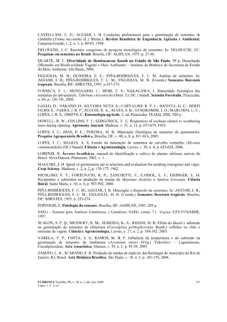 FLORESTA, Curitiba, PR, v. 38, n. 2, abr./jun. 2008.
Lopes, J. C. et al.
337
CASTELLANI, E. D.; AGUIAR, I. B. Condições preliminares para a germinação de sementes de
candiúba (Trema micrantha (L.) Blume.). Revista Brasileira de Engenharia Agrícola e Ambiental,
Campina Grande, v. 2, n. 1, p. 80-83, 1998.
DELOUCHE, J. C. Recentes conquistas de pesquisa tecnológica de sementes. In: DELOUCHE, J.C.
Pesquisas em sementes no Brasil. Brasília, DF: AGIPLAN, 1975. p. 27-36.
DUARTE, M. C. Diversidade de Bombacaceae Kunth no Estado de São Paulo. 99 p. Dissertação
(Mestrado em Biodiversidade Vegetal e Meio Ambiente) – Instituto de Botânica da Secretaria de Estado
do Meio Ambiente, São Paulo, 2006.
FIGLIOLIA, M. B.; OLIVEIRA, E. C.; PIÑA-RODRIGUES, F. C. M. Análise de sementes. In:
AGUIAR, I. B.; PIÑA-RODRIGUES, F. C. M.; FIGLIOLIA, M. B. (Coords.) Sementes florestais
tropicais. Brasília, DF: ABRATES, 1993. p.137-174.
FONSECA, F. L.; MENEGARIO, C.; MORI, E. S.; NAKAGAWA, J. Maturidade fisiológica das
sementes do ipê-amarelo, Tabebuia chrysotricha (Mart. Ex DC.) Standl. Scientia Forestalis, Piracicaba,
n .69, p. 136-141, 2005.
GALLO, D.; NAKANO, O.; SILVEIRA NETO, S.; CARVALHO, R. P. L.; BATISTA, G. C.; BERTI
FILHO, E.; PARRA, J. R. P.; ZUCCHI, R. A.; ALVES, S. B.; VENDRAMIM, J. D.; MARCHINI, L. C.;
LOPES, J. R. S.; OMOTO, C. Entomologia agrícola. 3. ed. Piracicaba: FEALQ, 2002. 920 p.
HOWELL, R. W.; COLLINS, F. I.; SEDGEWICK, V. E. Respiration of soybean related to weathering
loses during ripening. Agronomy Journal, Madison, v. 51, n. 11, p. 677-679, 1959.
LOPES, J. C.; DIAS, P. C.; PEREIRA, M. D. Maturação fisiológica de sementes de quaresmeira.
Pesquisa Agropecuária Brasileira, Brasília, DF, v. 40, n. 8, p. 811-816, 2005.
LOPES, J. C.; SOARES, A. S. Estudo da maturação de sementes de carvalho vermelho (Miconia
cinnamomifolia (DC) Nauad). Ciência e Agrotecnologia, Lavras, v. 30, n. 4, p. 623-628, 2006.
LORENZI, H. Árvores brasileiras: manual de identificação e cultivo de plantas arbóreas nativas do
Brasil. Nova Odessa: Plantarum, 2002. v. 1.
MAGUIRE, J. D. Speed of germination aid in selection and evaluation for seedling emergence and vigor.
Crop Science, Madison, v. 2, n. 2, p. 176-177, 1962.
NICOLOSO, F. T.; FORTUNATO, R. P.; ZANCHETTI, F.; CASSOL, L. F.; EISINGER, S. M.
Recipientes e substratos na produção de mudas de Maytenus ilicifolia e Apuleia leiocarpa. Ciência
Rural, Santa Maria, v. 30, n. 6, p. 987-992, 2000.
PIÑA-RODRIGUES, F. C. M.; AGUIAR, I. B. Maturação e dispersão de sementes. In: AGUIAR, I. B.;
PIÑA-RODRIGUES, F. C. M.; FIGLIOLIA, M. B. (Coords.) Sementes florestais tropicais. Brasília,
DF: ABRATES, 1993. p. 215-274.
POPINIGIS, F. Fisiologia da semente. Brasília, DF: AGIPLAN, 1985. 289 p.
SAEG - Sistema para Análises Estatísticas e Genéticas: SAEG versão 7.1. Viçosa: UFV/FUNARBE,
1997.
SCALON, S. P. Q.; MUSSURY, R. M.; ALMEIDA, K. A.; RIGONI, M. R. Efeito do álcool e substrato
na germinação de sementes de sibipiruna (Caesalpinia pelthophoroides Benth.) colhidas no chão e
retiradas da vagem. Ciência e Agrotecnologia, Lavras, v. 27, n. 2, p. 389-392, 2003.
VARELA, V. P.; COSTA, S. S.; RAMOS, M. B. P. Influência da temperatura e do substrato na
germinação de sementes de itaubarana (Acosmium nitens (Vog.) Yakovlev) – Leguminosae,
Caesalpinoideae. Acta Amazônica, Manaus, v. 35, n. 1, p. 35-39, 2005.
ZAMITH, L. R.; SCARANO, F. R. Produção de mudas de espécies das Restingas do município do Rio de
Janeiro, RJ, Brasil. Acta Botânica Brasílica, São Paulo, v. 18, n. 1, p. 161-176, 2004.
 