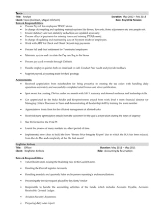 Tesco
Title: Analyst Duration: May 2012 – Feb 2013
Client: Tesco (Contract, Megan InfoTech) Role: Payroll & Pension
Roles & Responsibilities:
• Process Payroll for employees TESCO stores
• In charge of compiling and updating manual updates like Bonus, Rewards, Retro adjustments etc into people soft.
• Ensure statutory and non statutory deductions are updated accurately
• Process off cycle payments for missing hours and missing PTO (Leaves).
• In charge of updating and maintaining data of Payment mode for employees.
• Work with ADP for Check and Direct Deposit stop payments
• Process full and final settlement for Terminated employees
• Maintain, update and circulate the Pay card log to the Stores
• Process pay card reversals through Citibank
• Handle employee queries both on email and on call. Conduct Peer Audit and provide feedback
• Support payroll accounting team for their postings
Achievements:
• Received appreciation from stakeholders for being proactive in creating the tax codes with handling daily
operations accurately and successfully completed retail bronze and silver certification.
• Spot award for creating 1764 tax codes in a month with 100 % accuracy and showed resilience and leadership skills.
• Got appreciated by the Stake holder and Responsiveness award from work level 4 from financial director for
Managing Critical Processes in Team and demonstrating all Leadership skill by training the team member
• Appreciations from client for the efficient management of allotted tasks
• Received many appreciation emails from the customer for the quick action taken during the times of urgency
• Star Performer for the P4 & P5
• Learnt the process of many markets in a short period of time.
• Implemented new ideas to build the New "Promo Price Integrity Report" due to which the SLA has been reduced
from 6hrs to 2hrs and complexity of the file. Got award
Kingfisher Airlines
Title: Officer Duration: May 2011 – May 2011
Client: Kingfisher Airlines Role: Accounting & Reservation
Roles & Responsibilities:
• Ticket Reservation, issuing the Boarding pass to the Guest/Client.
• Handing the Overall logistics Accounts
• Handling monthly and quarterly Sales and expenses reporting’s and reconciliations.
• Processing the invoice request placed by the client/vendor
• Responsible to handle the accounting activities of the funds, which includes Accounts Payable, Accounts
Receivable, General Ledger.
• Aviation Security Awareness
• Preparing daily sales report
 