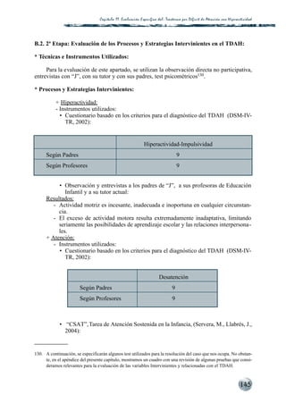 Capitulo 11. Evaluación Específica del: Tr a s t o rno por Déficit de Atención con Hiperactividad




B.2. 2ª Etapa: Evaluación de los Procesos y Estrategias Intervinientes en el TDAH:

* Técnicas e Instrumentos Utilizados:

     Para la evaluación de este apartado, se utilizan la observación directa no participativa,
entrevistas con “J”, con su tutor y con sus padres, test psicométricos130.

* Procesos y Estrategias Intervinientes:

           + Hiperactividad:
           - Instrumentos utilizados:
             • Cuestionario basado en los criterios para el diagnóstico del TDAH (DSM-IV-
               TR, 2002):


                                                              Hiperactividad-Impulsividad
      Según Padres                                                                  9
      Según Profesores                                                              9


           • Observación y entrevistas a los padres de “J”, a sus profesoras de Educación
              Infantil y a su tutor actual:
      Resultados:
         - Actividad motriz es incesante, inadecuada e inoportuna en cualquier circunstan-
           cia.
         - El exceso de actividad motora resulta extremadamente inadaptativa, limitando
           seriamente las posibilidades de aprendizaje escolar y las relaciones interpersona-
           les.
      + Atención:
         - Instrumentos utilizados:
           • Cuestionario basado en los criterios para el diagnóstico del TDAH (DSM-IV-
              TR, 2002):


                                                                       Desatención
                       Según Padres                                             9
                       Según Profesores                                         9



             • “CSAT”, Tarea de Atención Sostenida en la Infancia, (Servera, M., Llabrés, J.,
               2004):


130. A continuación, se especificarán algunos test utilizados para la resolución del caso que nos ocupa. No obstan-
     te, en el apéndice del presente capítulo, mostramos un cuadro con una revisión de algunas pruebas que consi-
     deramos relevantes para la evaluación de las variables Intervinientes y relacionadas con el TDAH.



                                                                                                                           145
 