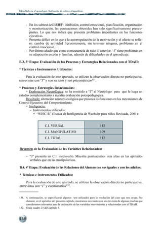 Dificultades en el aprendizaje: Unif icación de criterios diagnós t i c o s




       - En los subtest del BRIEF: Inhibición, control emocional, planificación, organización
         y monitorización, las puntuaciones obtenidas han sido significativamente preocu-
         pantes. Lo que nos indica que presenta problemas importantes en las funciones
         ejecutivas.
       - Presenta déficit en lo que a la autorregulación de la motivación y el afecto se refie-
         re: cambia de actividad frecuentemente, sin terminar ninguna, problemas en el
         control emocional, …
       - Por último añadir que como consecuencia de todo lo anterior, “J” tiene problemas en
         su adaptación escolar y familiar, además de dificultades en el aprendizaje.

B.3. 3ª Etapa: Evaluación de los Procesos y Estrategias Relacionadas con el TDAH:

* Técnicas e Instrumentos Utilizados:

     Para la evaluación de este apartado, se utilizan la observación directa no participativa,
entrevistas con “J” y con su tutor y test psicométricos131.

* Procesos y Estrategias Relacionadas:
     + Exploración Neurológica: se ha remitido a “J” al Neurólogo para que le haga un
estudio complementario a nuestra evaluación psicopedagógica.
     Resultado: alteración neuropsicológica que provoca disfunciones en los mecanismos de
Control Ejecutivo del Comportamiento.
     + Inteligencia:
        - Instrumentos utilizados:
           • “WISC-R” (Escala de Inteligencia de Wechsler para niños Revisada, 2001):


                              C.I. VERBAL                                     112
                              C.I. MANIPULATIVO                               109
                              C.I. TOTAL                                      112


Resumen de la Evaluación de las Variables Relacionadas:

        - “J” presenta un C.I. medio-alto. Muestra puntuaciones más altas en las aptitudes
          verbales que en las manipulativas.

B.4. 4ª Etapa: Evaluación de las Relaciones del Alumno con sus iguales y con los adultos:

* Técnicas e Instrumentos Utilizados:

     Para la evaluación de este apartado, se utilizan la observación directa no participativa,
entrevistas con “J” y cuestionarios 132.


131. A continuación, se especificarán algunos test utilizados para la resolución del caso que nos ocupa. No
     obstante, en el apéndice del presente capítulo, mostramos un cuadro con una revisión de algunas pruebas que
     consideramos relevantes para la evaluación de las variables intervinientes y relacionadas con el TDAH.
132. Véase cuadro 23 del capítulo 6.



148
 