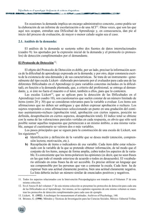 Dificultades en el aprendizaje: Unificación de criterios diagnós t i c o s




      En ocasiones la demanda implica un encargo administrativo concreto, como podría ser
la elaboración de un informe de escolarización o de una ACI11. Otras veces, que son las que
aquí nos ocupan, entrañan una Dificultad de Aprendizaje y, en consecuencia, dan pie al
inicio del proceso de evaluación, de mayor o menor calado según sea el caso.

2.1. Análisis de la demanda:

     El análisis de la demanda se sustenta sobre dos fuentes de datos interrelacionados
(cuadro 9): los aportados por la expresión inicial de la demanda y el protocolo (o protoco-
los) de detección cumplimentados por el demandante.

El Protocolo de Detección 12:

      El objeto del Protocolo de Detección es doble, por un lado, precisar la información acer-
ca de la dificultad de aprendizaje expresada en la demanda; y por otro, dejar constancia escri-
ta de la existencia de una demanda y de sus características. Se trata de un instrumento –gene-
ralmente del tipo escala Lickert– elaborado previamente por el evaluador para cada una de las
diferentes Dificultades en el Aprendizaje (o para variables concretas incluidas en la dificul-
tad), en función a la demanda planteada, que, a criterio del profesional, se entrega al deman-
dante, y, si éste no fuera el maestro o el tutor, también a ellos, para que lo contesten.
      Las escalas Lickert13, que se aplican para la detección de las Dificultades en el
Aprendizaje (ver cuadro 10), son cuestionarios que suelen constar de un número limitado de
ítems (entre 20 y 30) que se consideran relevantes para la variable a evaluar. Los ítems son
afirmaciones que no deben ser ambiguas y que deben expresar aprobación o rechazo. Los
sujetos responden a estas afirmaciones seleccionando un punto en una gradación del conti-
nuo asentamiento-rechazo (aprobación total, aprobación con ciertos reparos, posición no
definida, desaprobación en ciertos aspectos, desaprobación total). El índice total se obtiene
con la suma de las valoraciones parciales vertidas en cada respuesta, es obvio que sólo será
posible sumar aquellas respuestas que pertenezcan a un mismo ámbito, a una misma varia-
ble, aunque el cuestionario se valoren dos o más variables.
      Los pasos principales que se siguen para la construcción de una escala de Lickert, son
los siguientes14:
      a) Identificación y definición de la variable que se desea medir (atención, compren-
           sión lectora; motivación, etc.).
      b) Recopilación de ítems o indicadores de esa variable. Cada ítem debe estar relacio-
           nado con la variable de la que se pretende obtener información, de tal modo que el
           conjunto de los ítems, aunque de forma amplia, cubra todos los aspectos de la varia-
           ble. Es conveniente que los ítems polaricen las opiniones (es decir, que no sean frases
           en las que todo el mundo estuviese de acuerdo o todos en desacuerdo). El vocabula-
           rio utilizado en estas frases ha de ser accesible. Es preciso utilizar un lenguaje que
           sea comprensible por las personas que van a contestar la escala. Cada ítem ha de
           expresar bien una actitud claramente positiva, bien una actitud claramente negativa.
           La lista debería incluir un número similar de enunciados positivos y negativos.

11. Todos los aspectos relacionados con la Intervención Psicopedagógica son tratados en el Volumen 3º de esta
    misma colección.
12. En el Anexo II del volumen 1º de esta misma colección se presentan los protocolos de detección para cada una
    de las Dificultades en el Aprendizaje. Así mismo, en los capítulos siguientes de este mismo volumen se mues-
    tran los protocolos de detección cumplimentados para cada caso de ejemplo.
13. Lickert, R. (1932). A technique for measurement of attitudes. Archives of Psychology, 140.
14. Briones, G. (1990). Métodos y Técnicas de Investigación para las Ciencias Sociales. México: Editorial Trillas.



 22
 