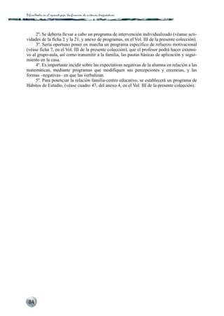 Dificultades en el aprendizaje: Unificación de criterios diagnós t i c o s




     2º. Se debería llevar a cabo un programa de intervención individualizado (véanse acti-
vidades de la ficha 2 y la 21, y anexo de programas, en el Vol. III de la presente colección).
     3º. Sería oportuno poner en marcha un programa específico de refuerzo motivacional
(véase ficha 7, en el Vol. III de la presente colección), que el profesor podrá hacer extensi-
vo al grupo-aula, así como transmitir a la familia, las pautas básicas de aplicación y segui-
miento en la casa.
     4º. Es importante incidir sobre las expectativas negativas de la alumna en relación a las
matemáticas, mediante programas que modifiquen sus percepciones y creencias, y las
formas –negativas– en que las verbalizan.
     5º. Para potenciar la relación familia-centro educativo, se establecerá un programa de
Hábitos de Estudio, (véase cuadro 47, del anexo 4, en el Vol. III de la presente colección).




 84
 