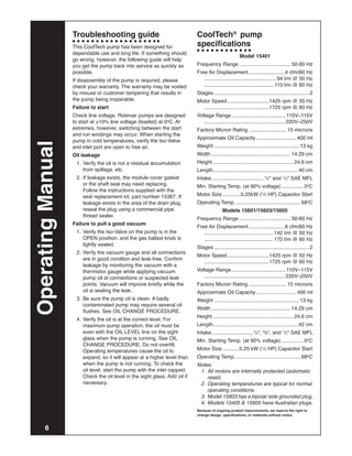Troubleshooting guide                                      CoolTech® pump
                   This CoolTech pump has been designed for                   specifications
                   dependable use and long life. If something should
                                                                                                         Model 15401
                   go wrong, however, the following guide will help
                   you get the pump back into service as quickly as           Frequency Range..................................... 50-60 Hz
                   possible.                                                  Free Air Displacement..........................4 cfm/60 Hz
                   If disassembly of the pump is required, please             	 . ................................................. 94 l/m @ 50 Hz
                   check your warranty. The warranty may be voided            	 . ............................................... 113 l/m @ 60 Hz
                   by misuse or customer tampering that results in            Stages...................................................................2
                   the pump being inoperable.                                 Motor Speed..............................1425 rpm @ 50 Hz
                   Failure to start                                           	 . ............................................1725 rpm @ 60 Hz
                   Check line voltage. Robinair pumps are designed            Voltage Range.......................................110V–115V
                   to start at +10% line voltage (loaded) at 0oC. At          	 . ....................................................... 220V–250V
                   extremes, however, switching between the start             Factory Micron Rating........................... 15 microns
                   and run windings may occur. When starting the
                                                                              Approximate Oil Capacity............................. 400 ml
                   pump in cold temperatures, verify the Iso-Valve
Operating Manual



                   and inlet port are open to free air.                       Weight............................................................ 13 kg
                   Oil leakage                                                Width........................................................ 14.29 cm
                   	 1.	 Verify the oil is not a residual accumulation        Height......................................................... 24.6 cm
                         from spillage, etc.                                  Length........................................................... 40 cm
                   	 2.	 If leakage exists, the module cover gasket           Intake. ................................... 1/4" and 1/2" SAE MFL
                                                                                    .
                         or the shaft seal may need replacing.                Min. Starting Temp. (at 90% voltage)................ 0oC
                         Follow the instructions supplied with the
                         seal replacement kit, part number 15367. If          Motor Size............. 0.25kW (1/3 HP) Capacitor Start
                         leakage exists in the area of the drain plug,        Operating Temp............................................... 68oC
                         reseal the plug using a commercial pipe                              Models 15601/15603/15605
                         thread sealer.
                                                                              Frequency Range..................................... 50-60 Hz
                   Failure to pull a good vacuum
                                                                              Free Air Displacement..........................6 cfm/60 Hz
                   	 1.	 Verify the Iso-Valve on the pump is in the           	 . ............................................... 142 l/m @ 50 Hz
                         OPEN position, and the gas ballast knob is           	 . ............................................... 170 l/m @ 60 Hz
                         tightly sealed.
                                                                              Stages...................................................................2
                   	 2.	 Verify the vacuum gauge and all connections
                                                                              Motor Speed..............................1425 rpm @ 50 Hz
                         are in good conditon and leak-free. Confirm
                                                                              	 . ............................................1725 rpm @ 60 Hz
                         leakage by monitoring the vacuum with a
                         thermistor gauge while applying vacuum               Voltage Range.......................................110V–115V
                         pump oil at connections or suspected leak            	 . ....................................................... 220V–250V
                         points. Vacuum will improve briefly while the        Factory Micron Rating........................... 15 microns
                         oil is sealing the leak.                             Approximate Oil Capacity............................. 400 ml
                   	 3.	 Be sure the pump oil is clean. A badly               Weight............................................................ 13 kg
                         contaminated pump may require several oil
                                                                              Width........................................................ 14.29 cm
                         flushes. See OIL CHANGE PROCEDURE.
                                                                              Height......................................................... 24.6 cm
                   	 4.	 Verify the oil is at the correct level. For
                         maximum pump operation, the oil must be              Length........................................................... 42 cm
                         even with the OIL LEVEL line on the sight            Intake. ............................1/4", 3/8", and 1/2" SAE MFL
                                                                                    .
                         glass when the pump is running. See OIL              Min. Starting Temp. (at 90% voltage)................ 0oC
                         CHANGE PROCEDURE. Do not overfill.
                         Operating temperatures cause the oil to              Motor Size............ 0.25 kW (1/3 HP) Capacitor Start
                         expand, so it will appear at a higher level than     Operating Temp............................................... 68oC
                         when the pump is not running. To check the           Notes:
                         oil level, start the pump with the inlet capped.     	 1.	 All motors are internally protected (automatic
                         Check the oil level in the sight glass. Add oil if         reset).
                         necessary.                                           	 2.	 Operating temperatures are typical for normal
                                                                                    operating conditions.
                                                                              	 3.	 Model 15603 has a bipolar side grounded plug.
                                                                              	 4.	 Models 15405 & 15605 have Australian plugs.
                                                                              Because of ongoing product improvements, we reserve the right to
                                                                              change design, specifications, or materials without notice.



       6
 