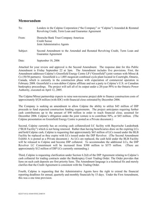 Memorandum
To:                 Lenders in the Calpine Corporation (“the Company” or “Calpine”) Amended & Restated
                    Revolving Credit, Term Loan and Guarantee Agreement

From:               Deutsche Bank Trust Company Americas
                    Credit Suisse
                    Joint Administrative Agents

Subject:            Second Amendment to the Amended and Restated Revolving Credit, Term Loan and
                    Guarantee Agreement

Date:                September 18, 2006

Attached for your review and approval is the Second Amendment. The response date for this Public
Amendment is Friday September 22 at 3pm. The Amendment includes five provisions. First, the
Amendment addresses Calpine’s Greenfield Energy Centre LP (“Greenfield”) joint venture with Mitsui &
Co (50/50 partners). Greenfield is a 1,005 megawatt combined cycle plant located in Courtright, Ontario,
Canada, which is currently in the construction phase with expectation of commercial operation in
February 2008. Greenfield is a non-debtor Calpine affiliate and not a party to Calpine’s U.S. or Canadian
bankruptcy proceedings. The project will sell all of its output under a 20-year PPA to the Ontario Power
Authority, executed on April 12, 2005.

The Calpine/Mitsui partnership expects to raise non-recourse project debt to finance construction costs of
approximately $528 million (with IDC) with financial close estimated by December 2006.

The Company is seeking an amendment to allow Calpine the ability to utilize $45 million of DIP
proceeds to fund expected construction funding requirements. The project anticipates requiring further
cash contributions up to the amount of $90 million in order to reach financial close, assumed for
December 2006. Calpine’s obligation under the joint venture is to contribute 50%, or $45 million. (The
Calpine presentation on Greenfield Energy Centre is posted as a Private document.)

Second, Calpine currently has an existing cash collateralized LC facility with Bayerische Landesbank
(“BLB Facility”) which is not being renewed. Rather than having beneficiaries draw on the expiring LCs
and hold Calpine cash, Calpine is requesting that approximately $65 million of LCs issued under the BLB
Facility be replaced as they expire with LCs issued under the DIP Revolver. (The Second Amendment
Exhibit A is posted as a Private document.) As LCs are replaced, the cash held under the BLB Facility
will be released to Calpine and become DIP collateral. To accommodate the additional LCs, the DIP
Revolver LC Commitment will be increased from $300 million to $375 million. (There are
approximately $12 million of DIP LCs currently outstanding.)

Third, Calpine is requesting clarification under Section 6.2(d) of the DIP Agreement relating to Calpine’s
cash collateral for trading contracts under the Bankruptcy Court Trading Order. The Order provides that
liens on such cash deposits are first priority liens. The Amendment language is a technical fix and merely
clarifies that the Credit Agreement is consistent with the Trading Order.

Fourth, Calpine is requesting that the Administrative Agents have the right to extend the financial
reporting deadlines for annual, quarterly and monthly financials by 15 days. Under the First Amendment,
this was a one time provision.




022537-0132-10169-NY03.2540319
 