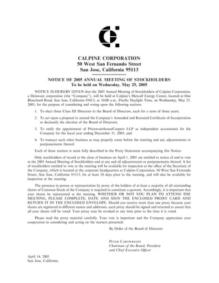 CALPINE CORPORATION
                                 50 West San Fernando Street
                                  San Jose, California 95113
             NOTICE OF 2005 ANNUAL MEETING OF STOCKHOLDERS
                      To be held on Wednesday, May 25, 2005
    NOTICE IS HEREBY GIVEN that the 2005 Annual Meeting of Stockholders of Calpine Corporation,
a Delaware corporation (the quot;quot;Company''), will be held at Calpine's Metcalf Energy Center, located at One
Blanchard Road, San Jose, California 95013, at 10:00 a.m., PaciÑc Daylight Time, on Wednesday, May 25,
2005, for the purpose of considering and voting upon the following matters:
    1. To elect three Class III Directors to the Board of Directors, each for a term of three years;
    2. To act upon a proposal to amend the Company's Amended and Restated CertiÑcate of Incorporation
       to declassify the election of the Board of Directors;
    3. To ratify the appointment of PricewaterhouseCoopers LLP as independent accountants for the
       Company for the Ñscal year ending December 31, 2005; and
    4. To transact such other business as may properly come before the meeting and any adjournments or
       postponements thereof.
    Each of these matters is more fully described in the Proxy Statement accompanying this Notice.
     Only stockholders of record at the close of business on April 1, 2005 are entitled to notice of and to vote
at the 2005 Annual Meeting of Stockholders and at any and all adjournments or postponements thereof. A list
of stockholders entitled to vote at the meeting will be available for inspection at the oÇce of the Secretary of
the Company, which is located at the corporate headquarters at Calpine Corporation, 50 West San Fernando
Street, San Jose, California 95113, for at least 10 days prior to the meeting, and will also be available for
inspection at the meeting.
     The presence in person or representation by proxy of the holders of at least a majority of all outstanding
shares of Common Stock of the Company is required to constitute a quorum. Accordingly, it is important that
your shares be represented at the meeting. WHETHER OR NOT YOU PLAN TO ATTEND THE
MEETING, PLEASE COMPLETE, DATE AND SIGN THE ENCLOSED PROXY CARD AND
RETURN IT IN THE ENCLOSED ENVELOPE. Should you receive more than one proxy because your
shares are registered in diÅerent names and addresses, each proxy should be signed and returned to assure that
all your shares will be voted. Your proxy may be revoked at any time prior to the time it is voted.
    Please read the proxy material carefully. Your vote is important and the Company appreciates your
cooperation in considering and acting on the matters presented.
                                                       By Order of the Board of Directors


                                                       PETER CARTWRIGHT
                                                       Chairman of the Board, President
                                                       and Chief Executive OÇcer
April 14, 2005
San Jose, California
 