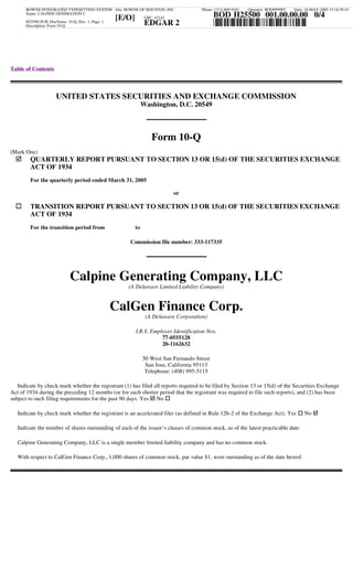BOWNE INTEGRATED TYPESETTING SYSTEM Site: BOWNE OF HOUSTON, INC.              Phone: (713) 869-9181   Operator: BOD99999T   Date: 18-MAY-2005 15:18:59.43
                                                                                          BOD H25500 001.00.00.00 0/4
      Name: CALPINE GENERATION C
                                              [E/O]     CRC: 47142
                                                                                          *H25500/001/4*
                                                             EDGAR 2
      H25500.SUB, DocName: 10-Q, Doc: 1, Page: 1
      Description: Form 10-Q




Table of Contents



                    UNITED STATES SECURITIES AND EXCHANGE COMMISSION
                                                            Washington, D.C. 20549



                                                               Form 10-Q
(Mark One)
        QUARTERLY REPORT PURSUANT TO SECTION 13 OR 15(d) OF THE SECURITIES EXCHANGE
        ACT OF 1934
        For the quarterly period ended March 31, 2005

                                                                        or

        TRANSITION REPORT PURSUANT TO SECTION 13 OR 15(d) OF THE SECURITIES EXCHANGE
        ACT OF 1934
        For the transition period from                 to

                                                    Commission file number: 333-117335




                          Calpine Generating Company, LLC
                                                    (A Delaware Limited Liability Company)


                                           CalGen Finance Corp.
                                                             (A Delaware Corporation)

                                                       I.R.S. Employer Identification Nos.
                                                                  77-0555128
                                                                  20-1162632

                                                            50 West San Fernando Street
                                                             San Jose, California 95113
                                                             Telephone: (408) 995-5115

   Indicate by check mark whether the registrant (1) has filed all reports required to be filed by Section 13 or 15(d) of the Securities Exchange
Act of 1934 during the preceding 12 months (or for such shorter period that the registrant was required to file such reports), and (2) has been
subject to such filing requirements for the past 90 days. Yes No

   Indicate by check mark whether the registrant is an accelerated filer (as defined in Rule 12b-2 of the Exchange Act). Yes           No

   Indicate the number of shares outstanding of each of the issuer’s classes of common stock, as of the latest practicable date:

   Calpine Generating Company, LLC is a single member limited liability company and has no common stock.

   With respect to CalGen Finance Corp., 1,000 shares of common stock, par value $1, were outstanding as of the date hereof.
 