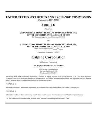 UNITED STATES SECURITIES AND EXCHANGE COMMISSION
                                                   Washington, D.C. 20549

                                                         Form 10-Q
                                                              (Mark One)

                      [X] QUARTERLY REPORT PURSUANT TO SECTION 13 OR 15(d)
                             OF THE SECURITIES EXCHANGE ACT OF 1934
                                          For the quarterly period ended September 30, 2004

                                                                   OR

                      [ ] TRANSITION REPORT PURSUANT TO SECTION 13 OR 15(d)
                             OF THE SECURITIES EXCHANGE ACT OF 1934
                                             For the transition period from        to

                                                   Commission file number: 1-12079


                                         Calpine Corporation
                                                       (A Delaware Corporation)

                                           I.R.S. Employer Identification No. 77-0212977

                                                     50 West San Fernando Street
                                                      San Jose, California 95113
                                                      Telephone: (408) 995-5115

Indicate by check mark whether the registrant (1) has filed all reports required to be filed by Section 13 or 15(d) of the Securities
Exchange Act of 1934 during the preceding 12 months (or for such shorter period that the registrant was required to file such reports),
and (2) has been subject to such filing requirements for the past 90 days.

Yes [X] No [ ]

Indicate by check mark whether the registrant is an accelerated filer (as defined in Rule 12b-2 of the Exchange Act).

Yes [X] No [ ]

Indicate the number of shares outstanding of each of the issuer’s classes of common stock, as of the latest practicable date:

534,306,554 shares of Common Stock, par value $.001 per share, outstanding on November 5, 2004.
 