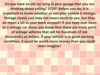 Do you have an old car lying in your garage that you are
     thinking about selling? STOP! Before you do, it is
important to know whether or not your vehicle is vintage.
 Vintage classic cars may not mean much to you, but they
do mean a lot to your bank account! If you have ever been
to a vintage car show, you know that there are many parts
      of vintage vehicles that sell for hundreds (if not
  thousands) of dollars. If your vehicle is in good working
 condition, it could be worth more money than you could
                       even imagine!
 