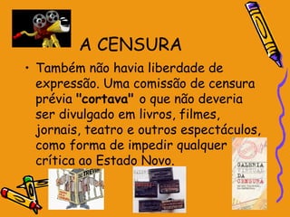 A CENSURA
• Também não havia liberdade de
expressão. Uma comissão de censura
prévia "cortava" o que não deveria
ser divulgado em livros, filmes,
jornais, teatro e outros espectáculos,
como forma de impedir qualquer
crítica ao Estado Novo.
 
