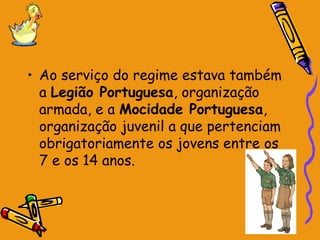 • Ao serviço do regime estava também
a Legião Portuguesa, organização
armada, e a Mocidade Portuguesa,
organização juvenil a que pertenciam
obrigatoriamente os jovens entre os
7 e os 14 anos.
 